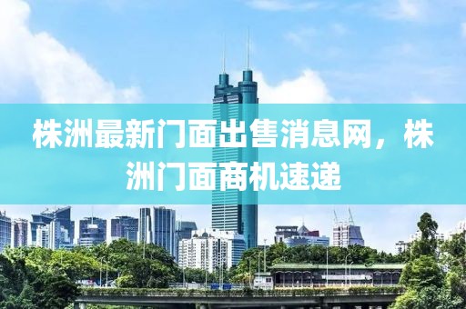 株洲最新門面出售消息網(wǎng)，株洲門面商機(jī)速遞