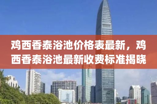 雞西香泰浴池價格表最新，雞西香泰浴池最新收費標(biāo)準揭曉
