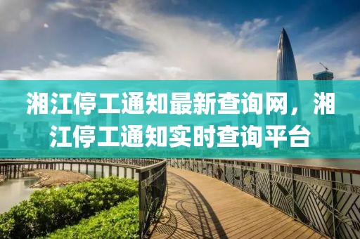 湘江停工通知最新查詢網(wǎng)，湘江停工通知實(shí)時(shí)查詢平臺(tái)