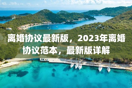 離婚協(xié)議最新版，2023年離婚協(xié)議范本，最新版詳解