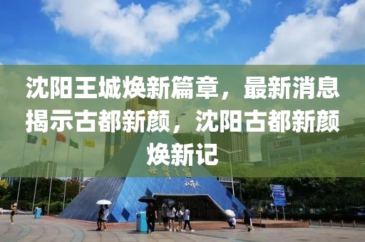 沈陽王城煥新篇章，最新消息揭示古都新顏，沈陽古都新顏煥新記