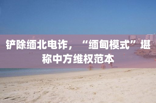 鏟除緬北電詐，“緬甸模式”堪稱中方維權(quán)范本