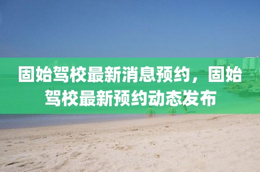 固始駕校最新消息預(yù)約，固始駕校最新預(yù)約動態(tài)發(fā)布