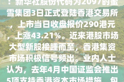 蜜雪赴港上市 新股接踵而至增強(qiáng)港股市場“磁石效應(yīng)”2025／3／4 10：35：22    來源：新華社股份代碼為2097的蜜雪集團(tuán)3日正式登陸香港交易所，上市當(dāng)日收盤報(bào)價(jià)290港元，上漲43.21%。近來港股市場大型新股接踵而至，香港集資市場積極信號頻出。業(yè)內(nèi)人士認(rèn)為，去年4月中國證監(jiān)會(huì)推出5項(xiàng)支持香港資本市場措施，包括支持內(nèi)地龍頭企業(yè)赴港上市，為香港股市帶來利好。上市當(dāng)日，蜜雪集團(tuán)開盤價(jià)為每股