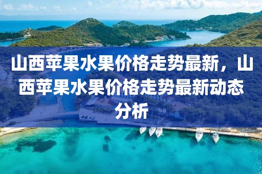 山西蘋果水果價格走勢最新，山西蘋果水果價格走勢最新動態(tài)分析