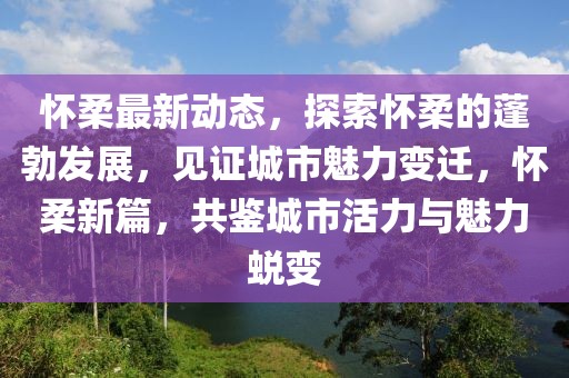 懷柔最新動(dòng)態(tài)，探索懷柔的蓬勃發(fā)展，見(jiàn)證城市魅力變遷，懷柔新篇，共鑒城市活力與魅力蛻變