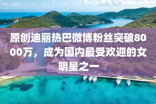 原創(chuàng)迪麗熱巴微博粉絲突破8000萬，成為國內(nèi)最受歡迎的女明星之一