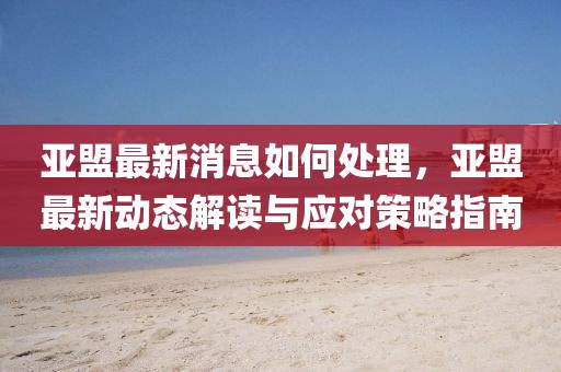 亞盟最新消息如何處理，亞盟最新動態(tài)解讀與應(yīng)對策略指南