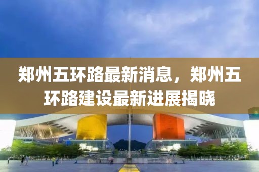鄭州五環(huán)路最新消息，鄭州五環(huán)路建設(shè)最新進(jìn)展揭曉