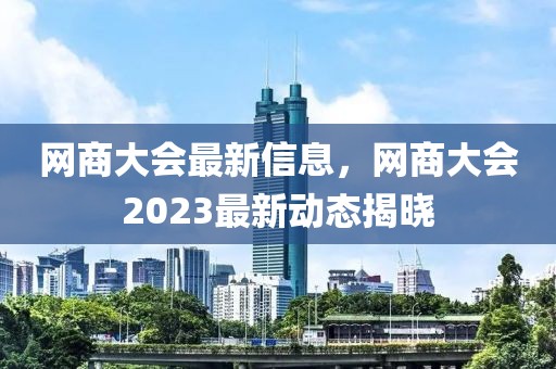 網(wǎng)商大會(huì)最新信息，網(wǎng)商大會(huì)2023最新動(dòng)態(tài)揭曉