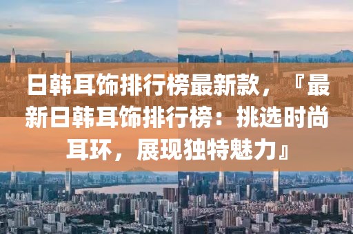 日韓耳飾排行榜最新款，『最新日韓耳飾排行榜：挑選時尚耳環(huán)，展現(xiàn)獨特魅力』