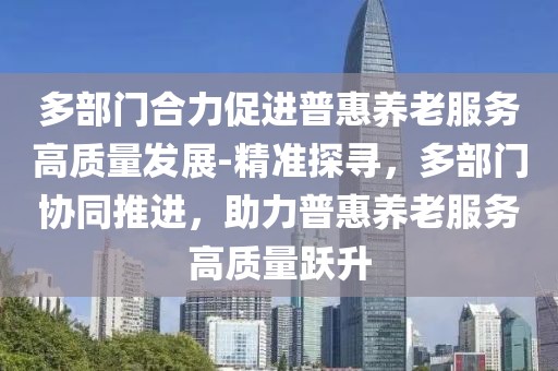 多部門合力促進(jìn)普惠養(yǎng)老服務(wù)高質(zhì)量發(fā)展-精準(zhǔn)探尋，多部門協(xié)同推進(jìn)，助力普惠養(yǎng)老服務(wù)高質(zhì)量躍升