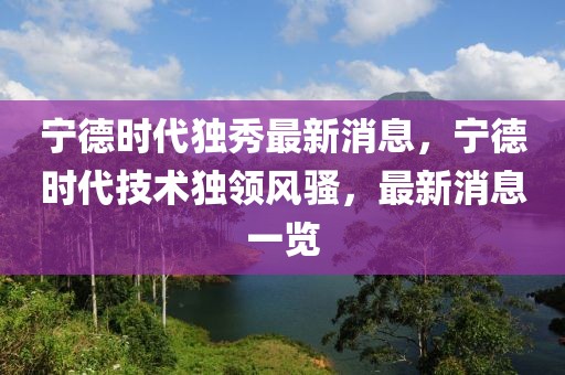寧德時(shí)代獨(dú)秀最新消息，寧德時(shí)代技術(shù)獨(dú)領(lǐng)風(fēng)騷，最新消息一覽