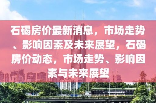 石碣房價(jià)最新消息，市場走勢(shì)、影響因素及未來展望，石碣房價(jià)動(dòng)態(tài)，市場走勢(shì)、影響因素與未來展望