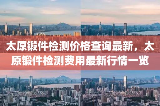 太原鍛件檢測價格查詢最新，太原鍛件檢測費用最新行情一覽