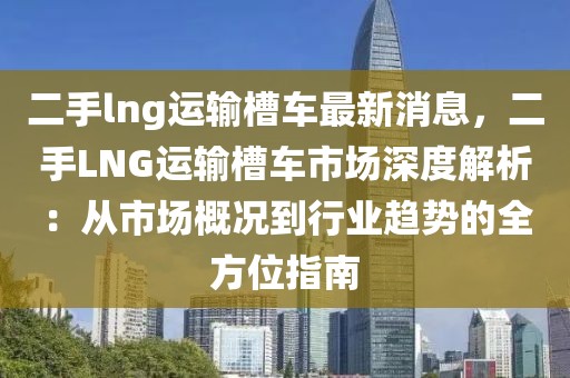 二手lng運(yùn)輸槽車最新消息，二手LNG運(yùn)輸槽車市場(chǎng)深度解析：從市場(chǎng)概況到行業(yè)趨勢(shì)的全方位指南