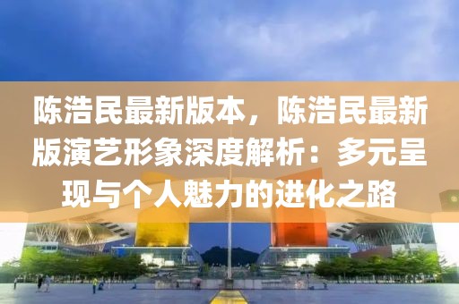 陳浩民最新版本，陳浩民最新版演藝形象深度解析：多元呈現(xiàn)與個(gè)人魅力的進(jìn)化之路