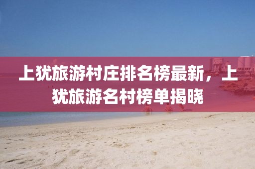 上猶旅游村莊排名榜最新，上猶旅游名村榜單揭曉
