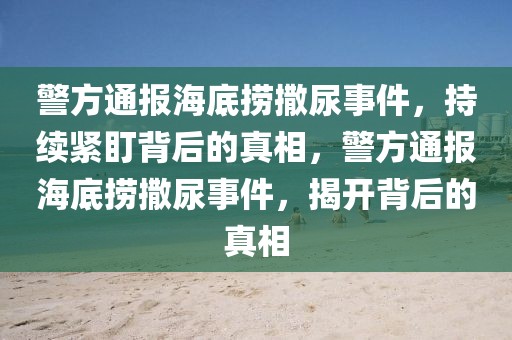 警方通報(bào)海底撈撒尿事件，持續(xù)緊盯背后的真相，警方通報(bào)海底撈撒尿事件，揭開背后的真相