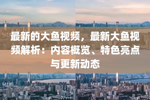 最新的大魚(yú)視頻，最新大魚(yú)視頻解析：內(nèi)容概覽、特色亮點(diǎn)與更新動(dòng)態(tài)