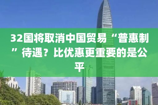 32國將取消中國貿(mào)易“普惠制”待遇？比優(yōu)惠更重要的是公平