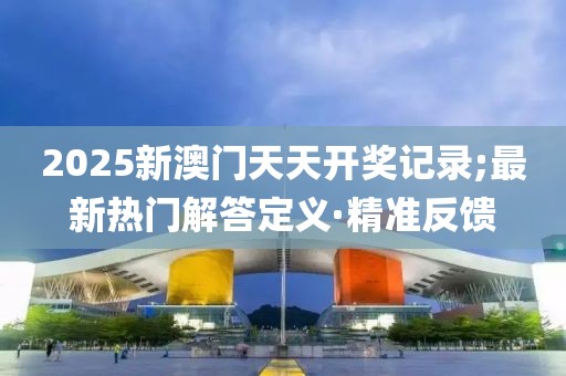 2025新澳門天天開獎記錄;最新熱門解答定義·精準(zhǔn)反饋