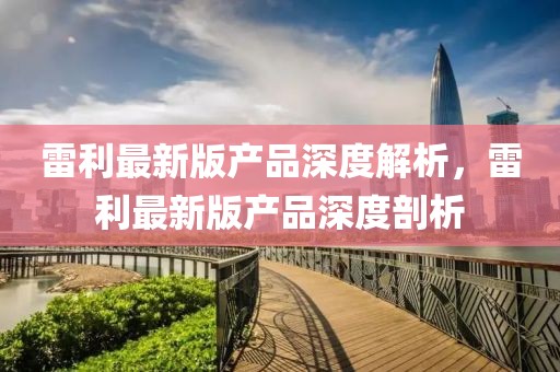 雷利最新版產(chǎn)品深度解析，雷利最新版產(chǎn)品深度剖析