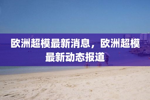 歐洲超模最新消息，歐洲超模最新動(dòng)態(tài)報(bào)道