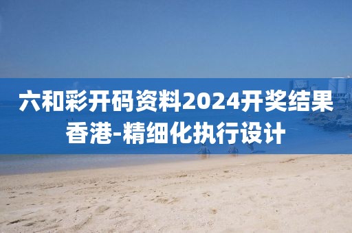 六和彩開碼資料2024開獎結(jié)果香港-精細化執(zhí)行設(shè)計