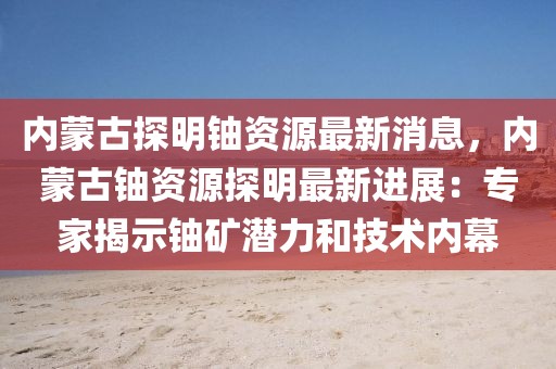 內(nèi)蒙古探明鈾資源最新消息，內(nèi)蒙古鈾資源探明最新進(jìn)展：專家揭示鈾礦潛力和技術(shù)內(nèi)幕