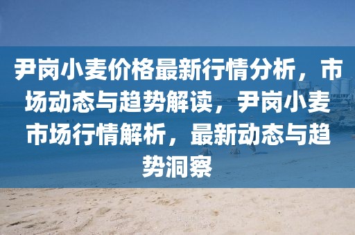 尹崗小麥價(jià)格最新行情分析，市場動(dòng)態(tài)與趨勢解讀，尹崗小麥?zhǔn)袌鲂星榻馕?，最新?dòng)態(tài)與趨勢洞察