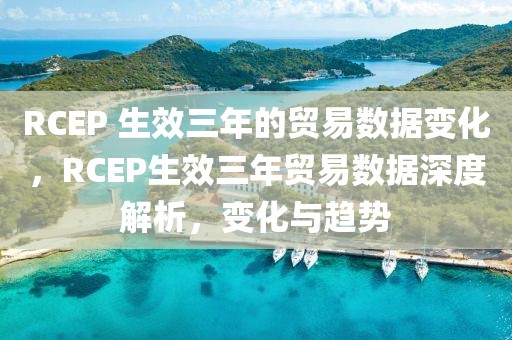 RCEP 生效三年的貿(mào)易數(shù)據(jù)變化，RCEP生效三年貿(mào)易數(shù)據(jù)深度解析，變化與趨勢