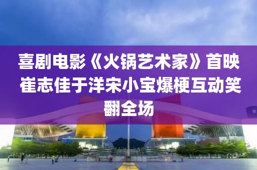 喜劇電影《火鍋藝術(shù)家》首映 崔志佳于洋宋小寶爆?；?dòng)笑翻全場(chǎng)
