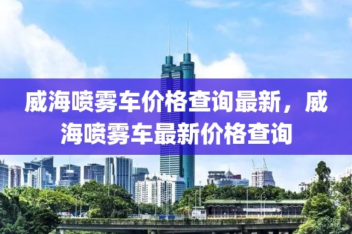 威海噴霧車價格查詢最新，威海噴霧車最新價格查詢