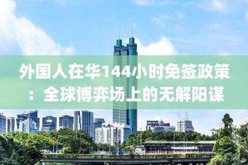 外國(guó)人在華144小時(shí)免簽政策：全球博弈場(chǎng)上的無(wú)解陽(yáng)謀