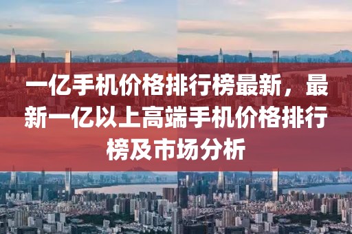 一億手機價格排行榜最新，最新一億以上高端手機價格排行榜及市場分析