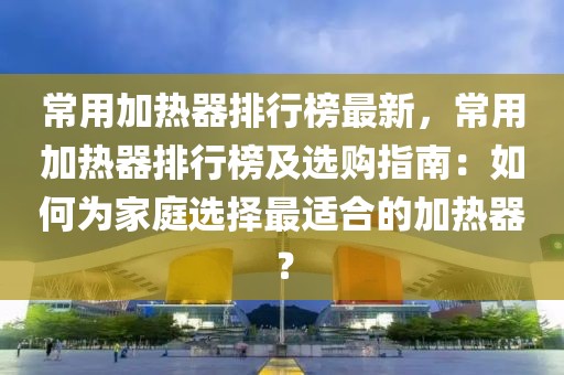 常用加熱器排行榜最新，常用加熱器排行榜及選購(gòu)指南：如何為家庭選擇最適合的加熱器？