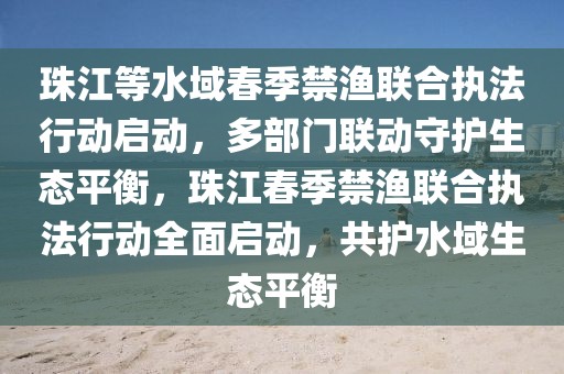 珠江等水域春季禁漁聯(lián)合執(zhí)法行動啟動，多部門聯(lián)動守護(hù)生態(tài)平衡，珠江春季禁漁聯(lián)合執(zhí)法行動全面啟動，共護(hù)水域生態(tài)平衡