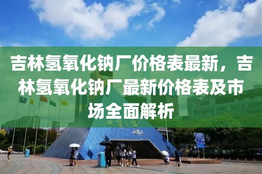 吉林氫氧化鈉廠價格表最新，吉林氫氧化鈉廠最新價格表及市場全面解析