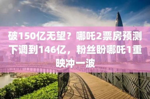 破150億無望？哪吒2票房預測下調(diào)到146億，粉絲盼哪吒1重映沖一波