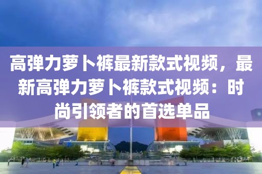 高彈力蘿卜褲最新款式視頻，最新高彈力蘿卜褲款式視頻：時尚引領(lǐng)者的首選單品