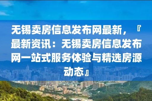 無錫賣房信息發(fā)布網(wǎng)最新，『最新資訊：無錫賣房信息發(fā)布網(wǎng)一站式服務體驗與精選房源動態(tài)』
