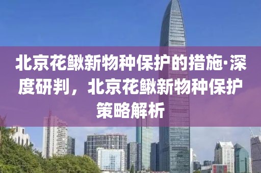 北京花鰍新物種保護的措施·深度研判，北京花鰍新物種保護策略解析