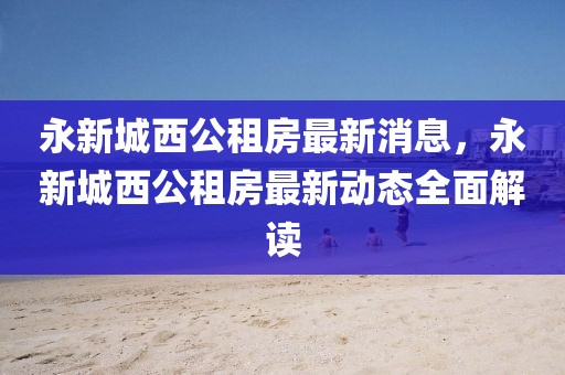 永新城西公租房最新消息，永新城西公租房最新動(dòng)態(tài)全面解讀