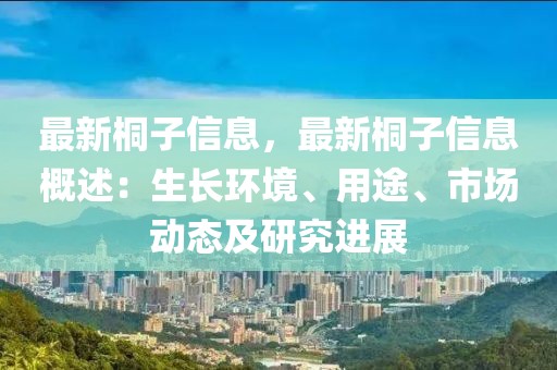 最新桐子信息，最新桐子信息概述：生長環(huán)境、用途、市場動態(tài)及研究進(jìn)展