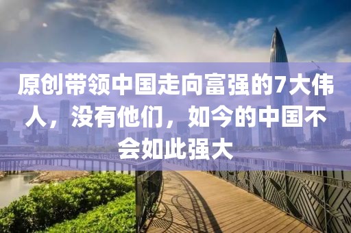原創(chuàng)帶領中國走向富強的7大偉人，沒有他們，如今的中國不會如此強大