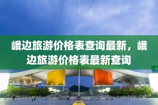 峨邊旅游價格表查詢最新，峨邊旅游價格表最新查詢