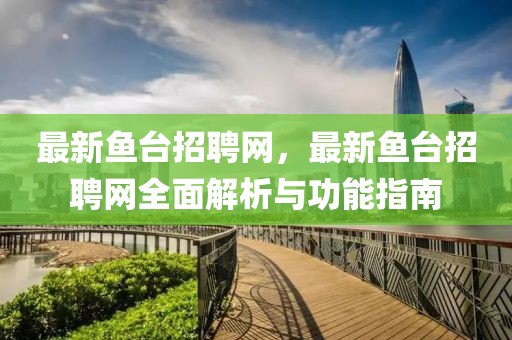最新魚臺招聘網(wǎng)，最新魚臺招聘網(wǎng)全面解析與功能指南
