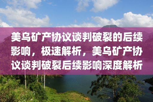 美烏礦產(chǎn)協(xié)議談判破裂的后續(xù)影響，極速解析，美烏礦產(chǎn)協(xié)議談判破裂后續(xù)影響深度解析