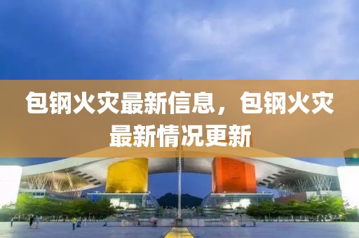 包鋼火災(zāi)最新信息，包鋼火災(zāi)最新情況更新